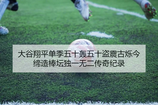 大谷翔平单季五十轰五十盗震古烁今 缔造棒坛独一无二传奇纪录