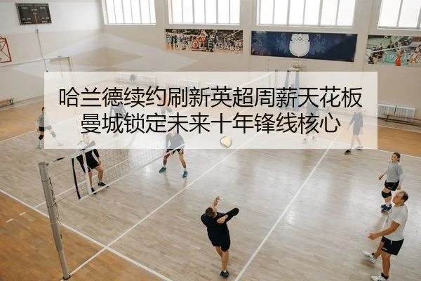 哈兰德续约刷新英超周薪天花板 曼城锁定未来十年锋线核心